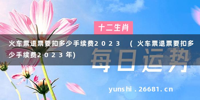 火车票退票要扣多少手续费2023 (火车票退票要扣多少手续费2023年)